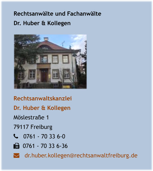 Rechtsanwälte und Fachanwälte Dr. Huber & Kollegen Rechtsanwaltskanzlei  Dr. Huber & Kollegen  Möslestraße 1 79117 Freiburg    0761 - 70 33 6-0    0761 - 70 33 6-36    dr.huber.kollegen@rechtsanwaltfreiburg.de